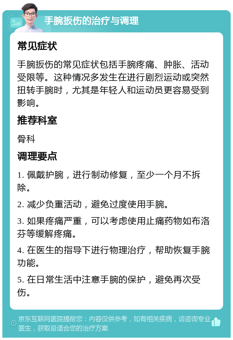 手腕扳伤的治疗与调理 常见症状 手腕扳伤的常见症状包括手腕疼痛、肿胀、活动受限等。这种情况多发生在进行剧烈运动或突然扭转手腕时，尤其是年轻人和运动员更容易受到影响。 推荐科室 骨科 调理要点 1. 佩戴护腕，进行制动修复，至少一个月不拆除。 2. 减少负重活动，避免过度使用手腕。 3. 如果疼痛严重，可以考虑使用止痛药物如布洛芬等缓解疼痛。 4. 在医生的指导下进行物理治疗，帮助恢复手腕功能。 5. 在日常生活中注意手腕的保护，避免再次受伤。