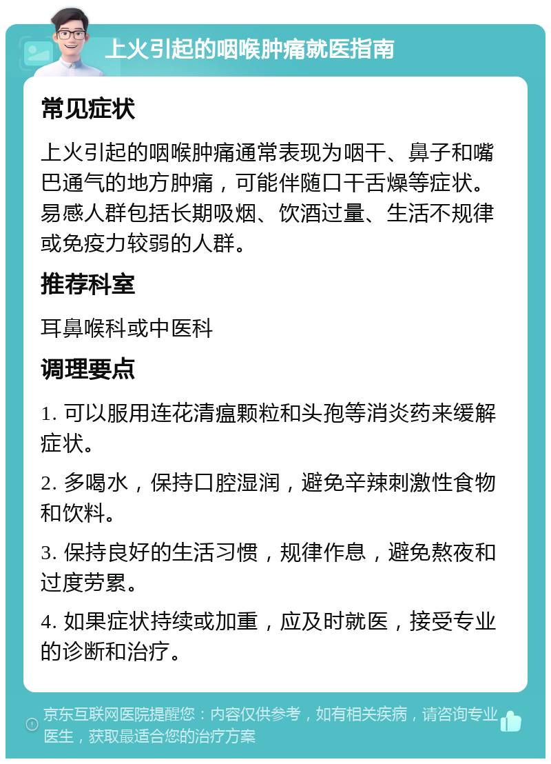 上火引起的咽喉肿痛就医指南 常见症状 上火引起的咽喉肿痛通常表现为咽干、鼻子和嘴巴通气的地方肿痛，可能伴随口干舌燥等症状。易感人群包括长期吸烟、饮酒过量、生活不规律或免疫力较弱的人群。 推荐科室 耳鼻喉科或中医科 调理要点 1. 可以服用连花清瘟颗粒和头孢等消炎药来缓解症状。 2. 多喝水，保持口腔湿润，避免辛辣刺激性食物和饮料。 3. 保持良好的生活习惯，规律作息，避免熬夜和过度劳累。 4. 如果症状持续或加重，应及时就医，接受专业的诊断和治疗。