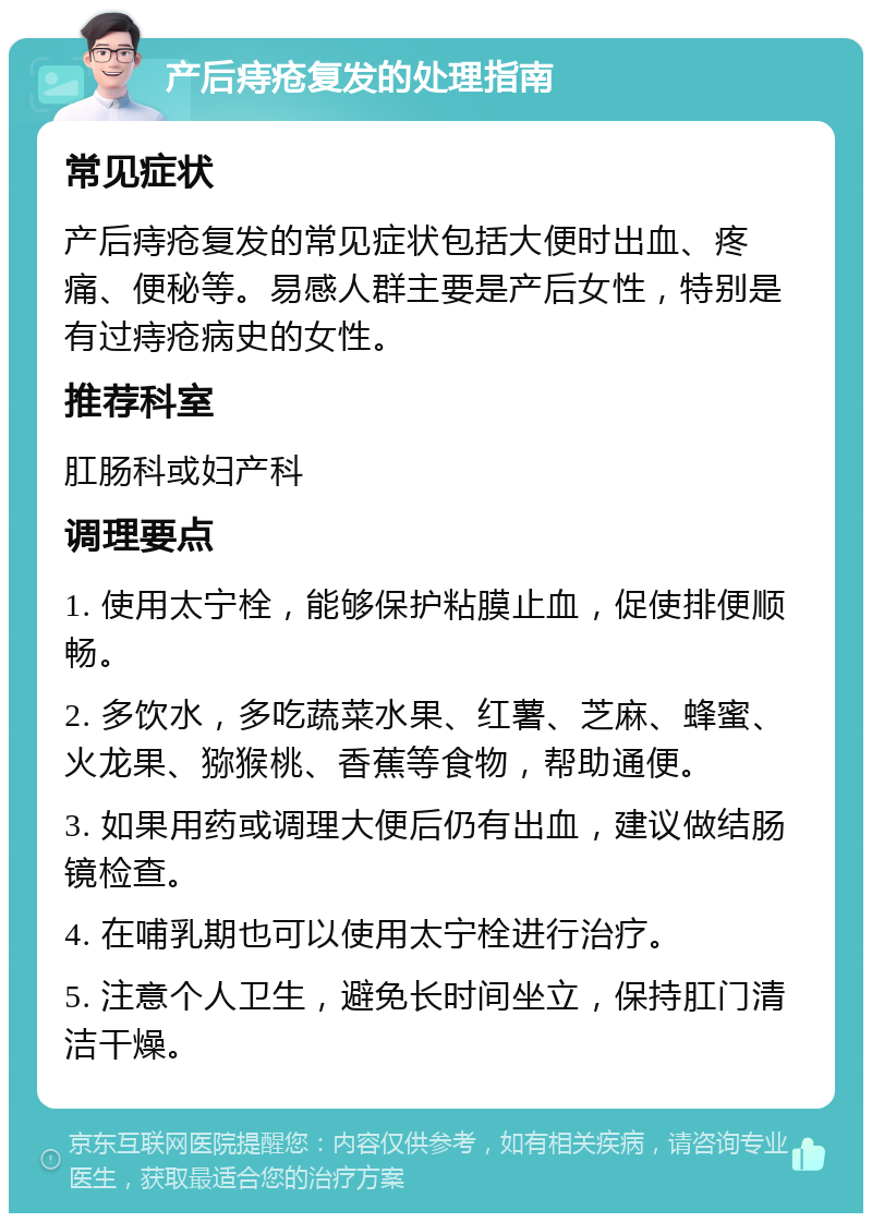 产后痔疮复发的处理指南 常见症状 产后痔疮复发的常见症状包括大便时出血、疼痛、便秘等。易感人群主要是产后女性，特别是有过痔疮病史的女性。 推荐科室 肛肠科或妇产科 调理要点 1. 使用太宁栓，能够保护粘膜止血，促使排便顺畅。 2. 多饮水，多吃蔬菜水果、红薯、芝麻、蜂蜜、火龙果、猕猴桃、香蕉等食物，帮助通便。 3. 如果用药或调理大便后仍有出血，建议做结肠镜检查。 4. 在哺乳期也可以使用太宁栓进行治疗。 5. 注意个人卫生，避免长时间坐立，保持肛门清洁干燥。