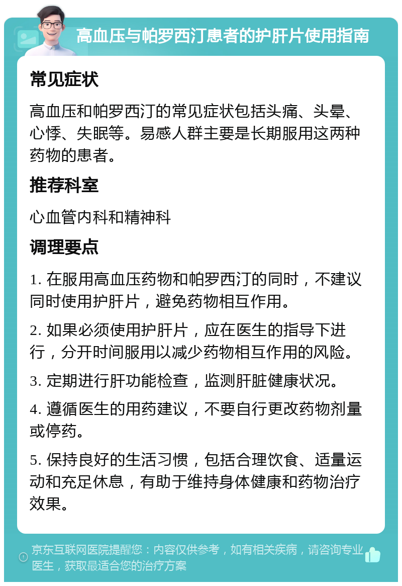 高血压与帕罗西汀患者的护肝片使用指南 常见症状 高血压和帕罗西汀的常见症状包括头痛、头晕、心悸、失眠等。易感人群主要是长期服用这两种药物的患者。 推荐科室 心血管内科和精神科 调理要点 1. 在服用高血压药物和帕罗西汀的同时，不建议同时使用护肝片，避免药物相互作用。 2. 如果必须使用护肝片，应在医生的指导下进行，分开时间服用以减少药物相互作用的风险。 3. 定期进行肝功能检查，监测肝脏健康状况。 4. 遵循医生的用药建议，不要自行更改药物剂量或停药。 5. 保持良好的生活习惯，包括合理饮食、适量运动和充足休息，有助于维持身体健康和药物治疗效果。