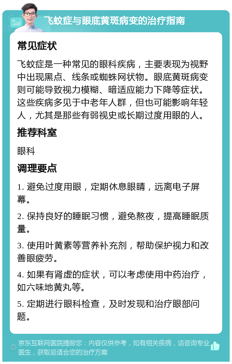 飞蚊症与眼底黄斑病变的治疗指南 常见症状 飞蚊症是一种常见的眼科疾病，主要表现为视野中出现黑点、线条或蜘蛛网状物。眼底黄斑病变则可能导致视力模糊、暗适应能力下降等症状。这些疾病多见于中老年人群，但也可能影响年轻人，尤其是那些有弱视史或长期过度用眼的人。 推荐科室 眼科 调理要点 1. 避免过度用眼，定期休息眼睛，远离电子屏幕。 2. 保持良好的睡眠习惯，避免熬夜，提高睡眠质量。 3. 使用叶黄素等营养补充剂，帮助保护视力和改善眼疲劳。 4. 如果有肾虚的症状，可以考虑使用中药治疗，如六味地黄丸等。 5. 定期进行眼科检查，及时发现和治疗眼部问题。