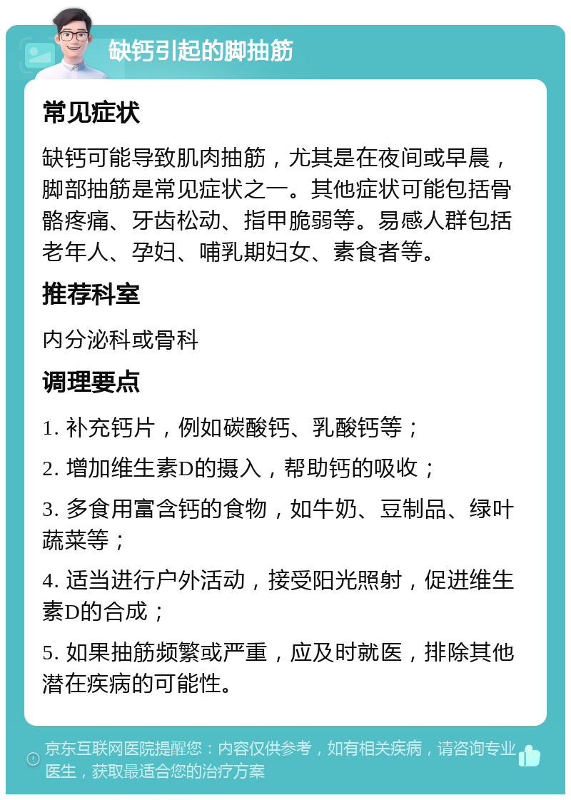 缺钙引起的脚抽筋 常见症状 缺钙可能导致肌肉抽筋，尤其是在夜间或早晨，脚部抽筋是常见症状之一。其他症状可能包括骨骼疼痛、牙齿松动、指甲脆弱等。易感人群包括老年人、孕妇、哺乳期妇女、素食者等。 推荐科室 内分泌科或骨科 调理要点 1. 补充钙片，例如碳酸钙、乳酸钙等； 2. 增加维生素D的摄入，帮助钙的吸收； 3. 多食用富含钙的食物，如牛奶、豆制品、绿叶蔬菜等； 4. 适当进行户外活动，接受阳光照射，促进维生素D的合成； 5. 如果抽筋频繁或严重，应及时就医，排除其他潜在疾病的可能性。