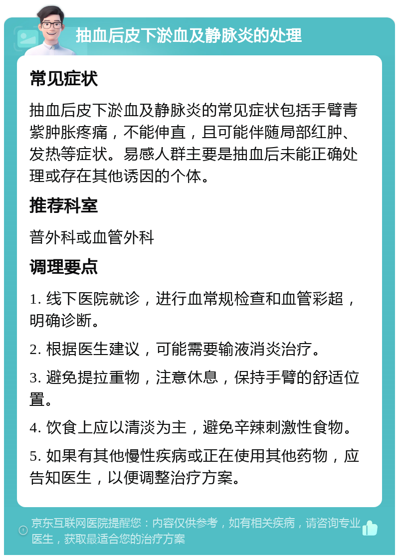 抽血后皮下淤血及静脉炎的处理 常见症状 抽血后皮下淤血及静脉炎的常见症状包括手臂青紫肿胀疼痛，不能伸直，且可能伴随局部红肿、发热等症状。易感人群主要是抽血后未能正确处理或存在其他诱因的个体。 推荐科室 普外科或血管外科 调理要点 1. 线下医院就诊，进行血常规检查和血管彩超，明确诊断。 2. 根据医生建议，可能需要输液消炎治疗。 3. 避免提拉重物，注意休息，保持手臂的舒适位置。 4. 饮食上应以清淡为主，避免辛辣刺激性食物。 5. 如果有其他慢性疾病或正在使用其他药物，应告知医生，以便调整治疗方案。