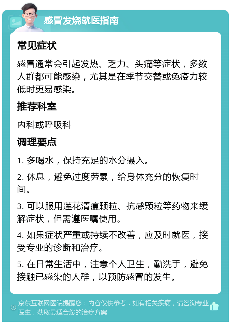 感冒发烧就医指南 常见症状 感冒通常会引起发热、乏力、头痛等症状，多数人群都可能感染，尤其是在季节交替或免疫力较低时更易感染。 推荐科室 内科或呼吸科 调理要点 1. 多喝水，保持充足的水分摄入。 2. 休息，避免过度劳累，给身体充分的恢复时间。 3. 可以服用莲花清瘟颗粒、抗感颗粒等药物来缓解症状，但需遵医嘱使用。 4. 如果症状严重或持续不改善，应及时就医，接受专业的诊断和治疗。 5. 在日常生活中，注意个人卫生，勤洗手，避免接触已感染的人群，以预防感冒的发生。