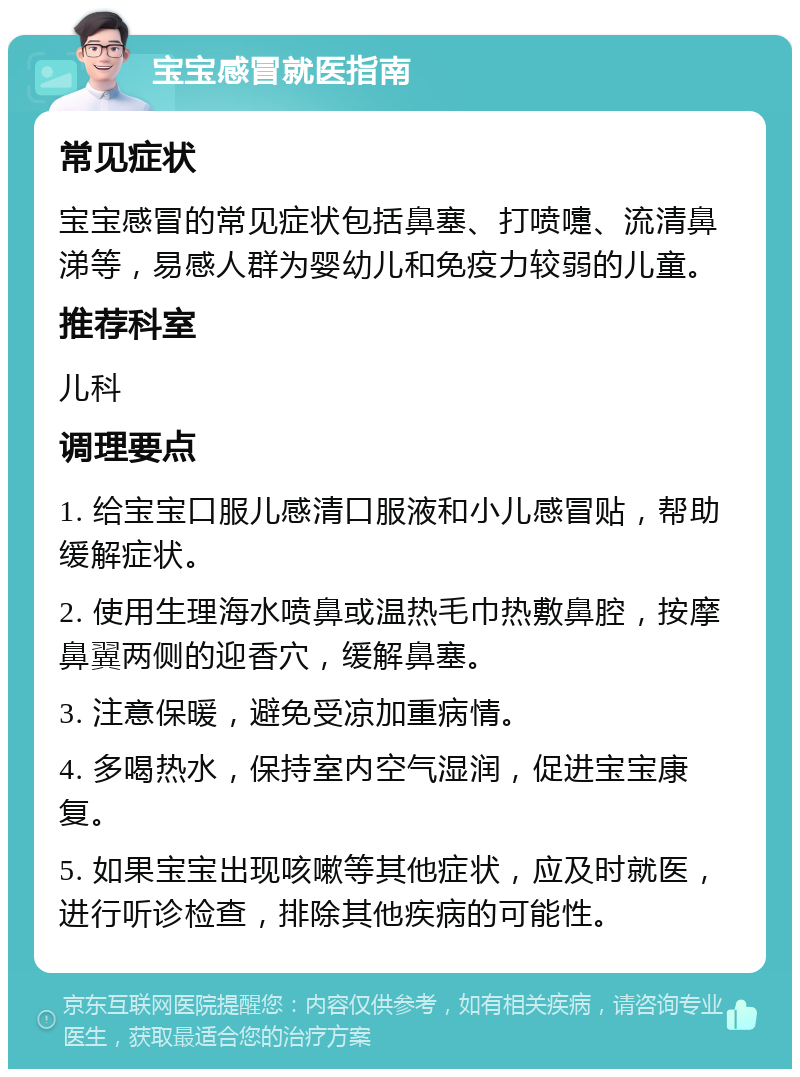 宝宝感冒就医指南 常见症状 宝宝感冒的常见症状包括鼻塞、打喷嚏、流清鼻涕等，易感人群为婴幼儿和免疫力较弱的儿童。 推荐科室 儿科 调理要点 1. 给宝宝口服儿感清口服液和小儿感冒贴，帮助缓解症状。 2. 使用生理海水喷鼻或温热毛巾热敷鼻腔，按摩鼻翼两侧的迎香穴，缓解鼻塞。 3. 注意保暖，避免受凉加重病情。 4. 多喝热水，保持室内空气湿润，促进宝宝康复。 5. 如果宝宝出现咳嗽等其他症状，应及时就医，进行听诊检查，排除其他疾病的可能性。