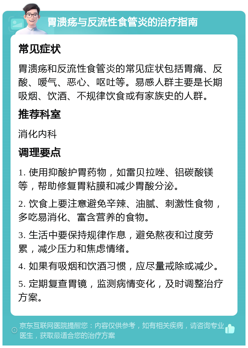 胃溃疡与反流性食管炎的治疗指南 常见症状 胃溃疡和反流性食管炎的常见症状包括胃痛、反酸、嗳气、恶心、呕吐等。易感人群主要是长期吸烟、饮酒、不规律饮食或有家族史的人群。 推荐科室 消化内科 调理要点 1. 使用抑酸护胃药物，如雷贝拉唑、铝碳酸镁等，帮助修复胃粘膜和减少胃酸分泌。 2. 饮食上要注意避免辛辣、油腻、刺激性食物，多吃易消化、富含营养的食物。 3. 生活中要保持规律作息，避免熬夜和过度劳累，减少压力和焦虑情绪。 4. 如果有吸烟和饮酒习惯，应尽量戒除或减少。 5. 定期复查胃镜，监测病情变化，及时调整治疗方案。