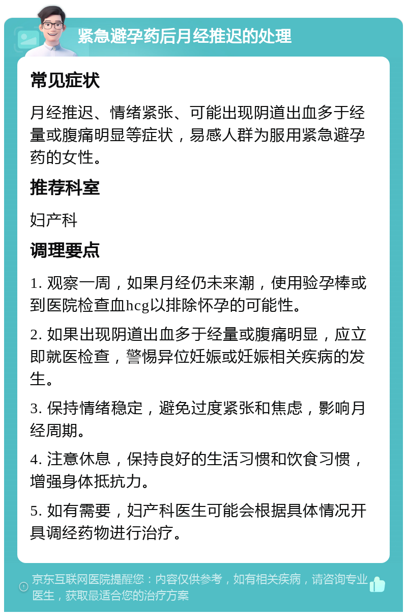 紧急避孕药后月经推迟的处理 常见症状 月经推迟、情绪紧张、可能出现阴道出血多于经量或腹痛明显等症状，易感人群为服用紧急避孕药的女性。 推荐科室 妇产科 调理要点 1. 观察一周，如果月经仍未来潮，使用验孕棒或到医院检查血hcg以排除怀孕的可能性。 2. 如果出现阴道出血多于经量或腹痛明显，应立即就医检查，警惕异位妊娠或妊娠相关疾病的发生。 3. 保持情绪稳定，避免过度紧张和焦虑，影响月经周期。 4. 注意休息，保持良好的生活习惯和饮食习惯，增强身体抵抗力。 5. 如有需要，妇产科医生可能会根据具体情况开具调经药物进行治疗。