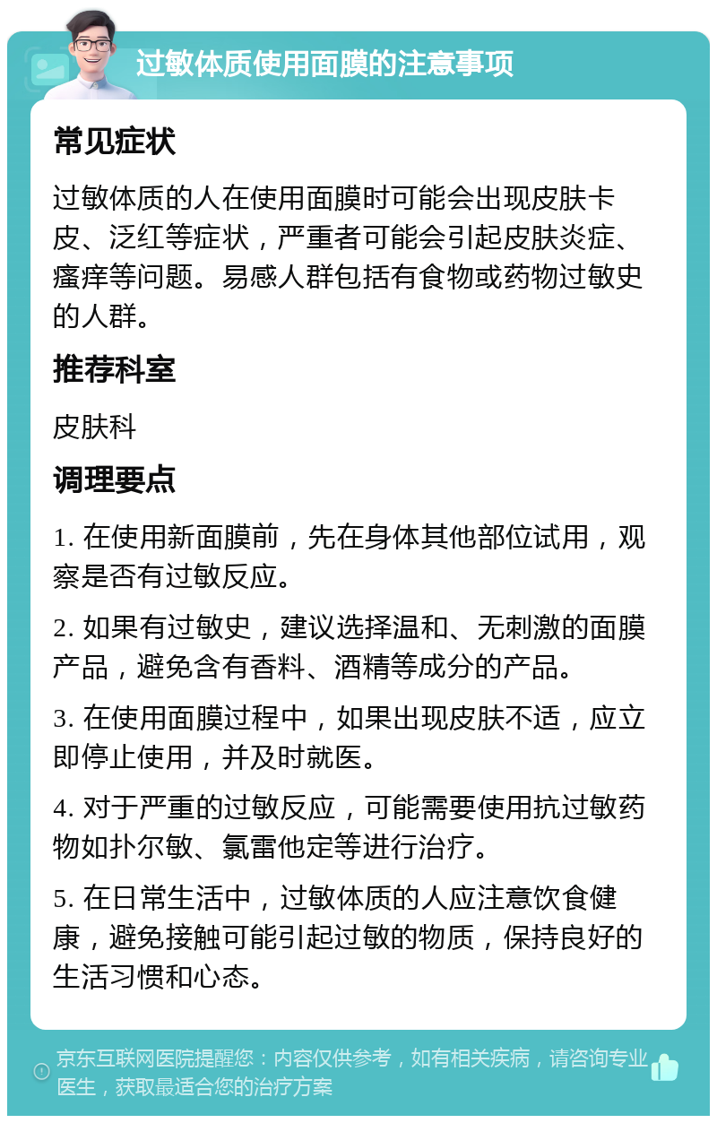 过敏体质使用面膜的注意事项 常见症状 过敏体质的人在使用面膜时可能会出现皮肤卡皮、泛红等症状，严重者可能会引起皮肤炎症、瘙痒等问题。易感人群包括有食物或药物过敏史的人群。 推荐科室 皮肤科 调理要点 1. 在使用新面膜前，先在身体其他部位试用，观察是否有过敏反应。 2. 如果有过敏史，建议选择温和、无刺激的面膜产品，避免含有香料、酒精等成分的产品。 3. 在使用面膜过程中，如果出现皮肤不适，应立即停止使用，并及时就医。 4. 对于严重的过敏反应，可能需要使用抗过敏药物如扑尔敏、氯雷他定等进行治疗。 5. 在日常生活中，过敏体质的人应注意饮食健康，避免接触可能引起过敏的物质，保持良好的生活习惯和心态。