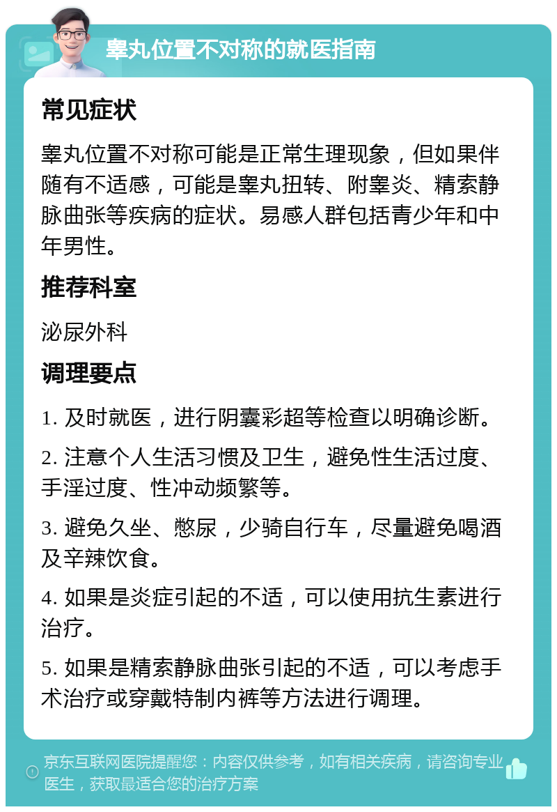 睾丸位置不对称的就医指南 常见症状 睾丸位置不对称可能是正常生理现象，但如果伴随有不适感，可能是睾丸扭转、附睾炎、精索静脉曲张等疾病的症状。易感人群包括青少年和中年男性。 推荐科室 泌尿外科 调理要点 1. 及时就医，进行阴囊彩超等检查以明确诊断。 2. 注意个人生活习惯及卫生，避免性生活过度、手淫过度、性冲动频繁等。 3. 避免久坐、憋尿，少骑自行车，尽量避免喝酒及辛辣饮食。 4. 如果是炎症引起的不适，可以使用抗生素进行治疗。 5. 如果是精索静脉曲张引起的不适，可以考虑手术治疗或穿戴特制内裤等方法进行调理。