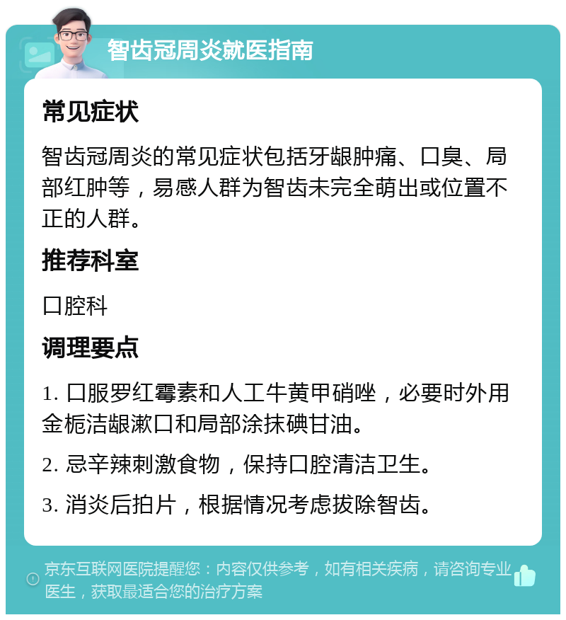 智齿冠周炎就医指南 常见症状 智齿冠周炎的常见症状包括牙龈肿痛、口臭、局部红肿等，易感人群为智齿未完全萌出或位置不正的人群。 推荐科室 口腔科 调理要点 1. 口服罗红霉素和人工牛黄甲硝唑，必要时外用金栀洁龈漱口和局部涂抹碘甘油。 2. 忌辛辣刺激食物，保持口腔清洁卫生。 3. 消炎后拍片，根据情况考虑拔除智齿。