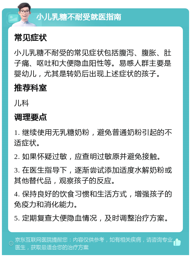 小儿乳糖不耐受就医指南 常见症状 小儿乳糖不耐受的常见症状包括腹泻、腹胀、肚子痛、呕吐和大便隐血阳性等。易感人群主要是婴幼儿，尤其是转奶后出现上述症状的孩子。 推荐科室 儿科 调理要点 1. 继续使用无乳糖奶粉，避免普通奶粉引起的不适症状。 2. 如果怀疑过敏，应查明过敏原并避免接触。 3. 在医生指导下，逐渐尝试添加适度水解奶粉或其他替代品，观察孩子的反应。 4. 保持良好的饮食习惯和生活方式，增强孩子的免疫力和消化能力。 5. 定期复查大便隐血情况，及时调整治疗方案。