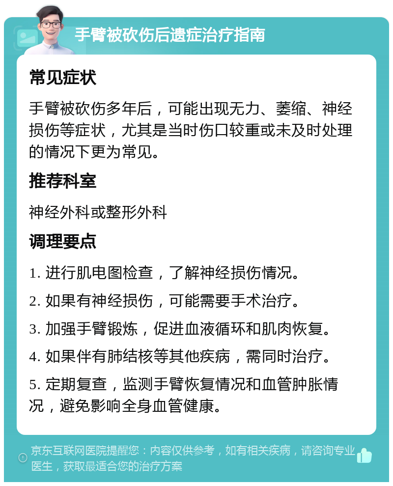 手臂被砍伤后遗症治疗指南 常见症状 手臂被砍伤多年后，可能出现无力、萎缩、神经损伤等症状，尤其是当时伤口较重或未及时处理的情况下更为常见。 推荐科室 神经外科或整形外科 调理要点 1. 进行肌电图检查，了解神经损伤情况。 2. 如果有神经损伤，可能需要手术治疗。 3. 加强手臂锻炼，促进血液循环和肌肉恢复。 4. 如果伴有肺结核等其他疾病，需同时治疗。 5. 定期复查，监测手臂恢复情况和血管肿胀情况，避免影响全身血管健康。