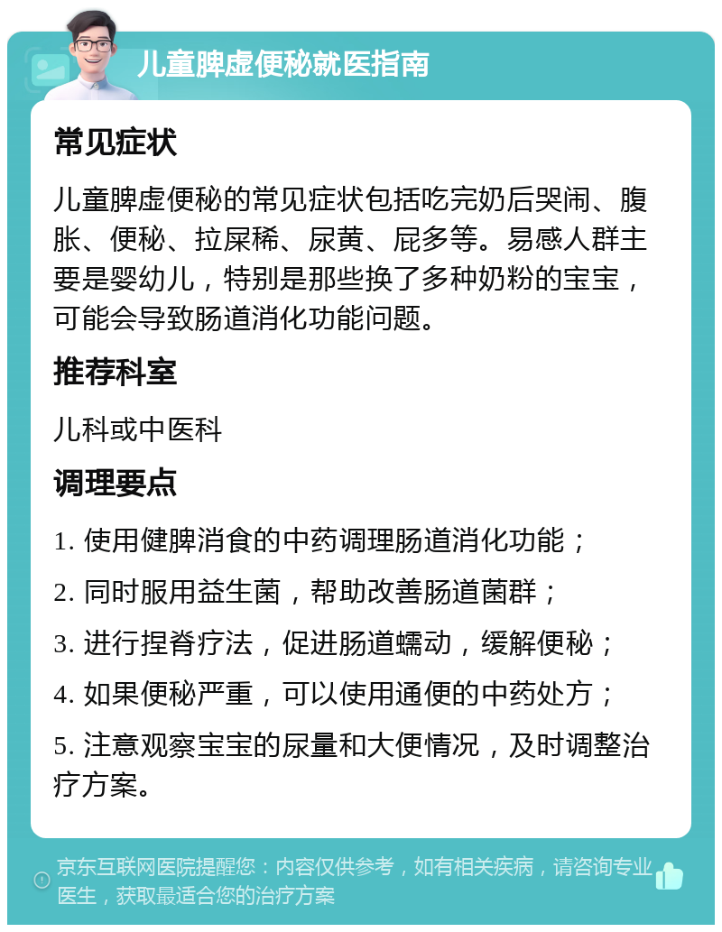 儿童脾虚便秘就医指南 常见症状 儿童脾虚便秘的常见症状包括吃完奶后哭闹、腹胀、便秘、拉屎稀、尿黄、屁多等。易感人群主要是婴幼儿，特别是那些换了多种奶粉的宝宝，可能会导致肠道消化功能问题。 推荐科室 儿科或中医科 调理要点 1. 使用健脾消食的中药调理肠道消化功能； 2. 同时服用益生菌，帮助改善肠道菌群； 3. 进行捏脊疗法，促进肠道蠕动，缓解便秘； 4. 如果便秘严重，可以使用通便的中药处方； 5. 注意观察宝宝的尿量和大便情况，及时调整治疗方案。