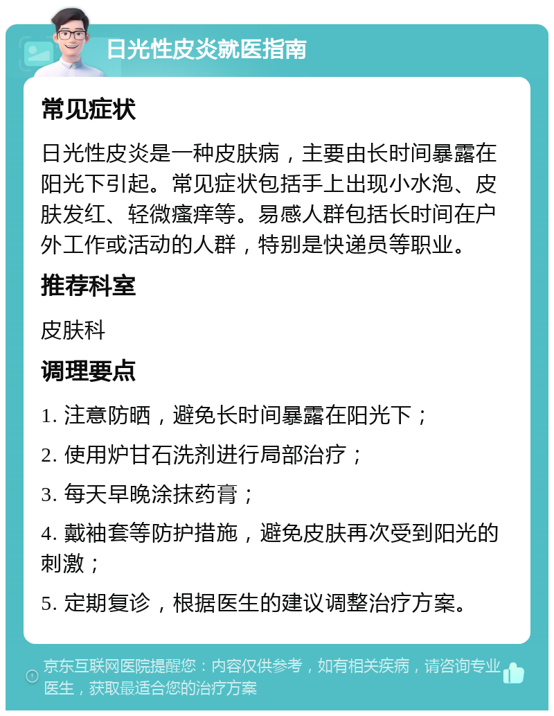 日光性皮炎就医指南 常见症状 日光性皮炎是一种皮肤病，主要由长时间暴露在阳光下引起。常见症状包括手上出现小水泡、皮肤发红、轻微瘙痒等。易感人群包括长时间在户外工作或活动的人群，特别是快递员等职业。 推荐科室 皮肤科 调理要点 1. 注意防晒，避免长时间暴露在阳光下； 2. 使用炉甘石洗剂进行局部治疗； 3. 每天早晚涂抹药膏； 4. 戴袖套等防护措施，避免皮肤再次受到阳光的刺激； 5. 定期复诊，根据医生的建议调整治疗方案。