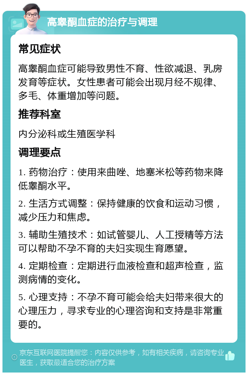 高睾酮血症的治疗与调理 常见症状 高睾酮血症可能导致男性不育、性欲减退、乳房发育等症状。女性患者可能会出现月经不规律、多毛、体重增加等问题。 推荐科室 内分泌科或生殖医学科 调理要点 1. 药物治疗：使用来曲唑、地塞米松等药物来降低睾酮水平。 2. 生活方式调整：保持健康的饮食和运动习惯，减少压力和焦虑。 3. 辅助生殖技术：如试管婴儿、人工授精等方法可以帮助不孕不育的夫妇实现生育愿望。 4. 定期检查：定期进行血液检查和超声检查，监测病情的变化。 5. 心理支持：不孕不育可能会给夫妇带来很大的心理压力，寻求专业的心理咨询和支持是非常重要的。