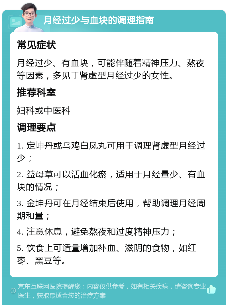 月经过少与血块的调理指南 常见症状 月经过少、有血块，可能伴随着精神压力、熬夜等因素，多见于肾虚型月经过少的女性。 推荐科室 妇科或中医科 调理要点 1. 定坤丹或乌鸡白凤丸可用于调理肾虚型月经过少； 2. 益母草可以活血化瘀，适用于月经量少、有血块的情况； 3. 金坤丹可在月经结束后使用，帮助调理月经周期和量； 4. 注意休息，避免熬夜和过度精神压力； 5. 饮食上可适量增加补血、滋阴的食物，如红枣、黑豆等。