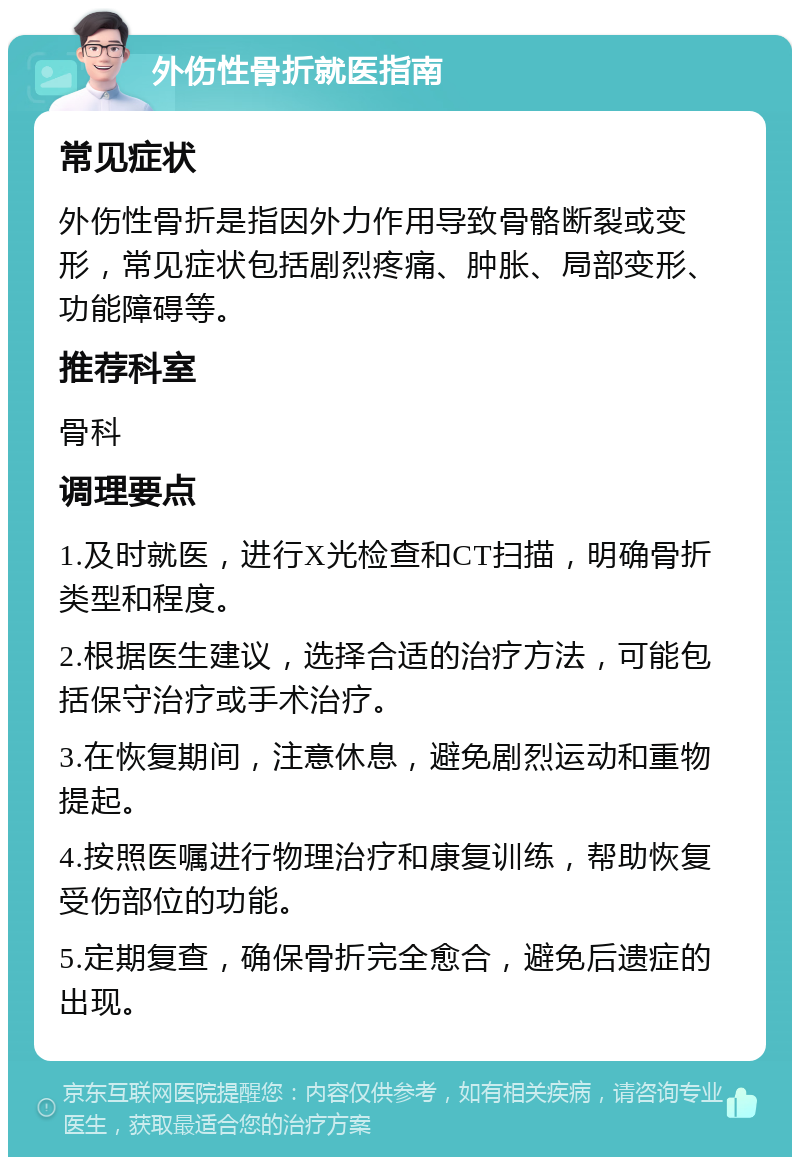 外伤性骨折就医指南 常见症状 外伤性骨折是指因外力作用导致骨骼断裂或变形，常见症状包括剧烈疼痛、肿胀、局部变形、功能障碍等。 推荐科室 骨科 调理要点 1.及时就医，进行X光检查和CT扫描，明确骨折类型和程度。 2.根据医生建议，选择合适的治疗方法，可能包括保守治疗或手术治疗。 3.在恢复期间，注意休息，避免剧烈运动和重物提起。 4.按照医嘱进行物理治疗和康复训练，帮助恢复受伤部位的功能。 5.定期复查，确保骨折完全愈合，避免后遗症的出现。