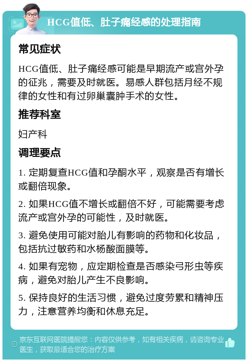 HCG值低、肚子痛经感的处理指南 常见症状 HCG值低、肚子痛经感可能是早期流产或宫外孕的征兆，需要及时就医。易感人群包括月经不规律的女性和有过卵巢囊肿手术的女性。 推荐科室 妇产科 调理要点 1. 定期复查HCG值和孕酮水平，观察是否有增长或翻倍现象。 2. 如果HCG值不增长或翻倍不好，可能需要考虑流产或宫外孕的可能性，及时就医。 3. 避免使用可能对胎儿有影响的药物和化妆品，包括抗过敏药和水杨酸面膜等。 4. 如果有宠物，应定期检查是否感染弓形虫等疾病，避免对胎儿产生不良影响。 5. 保持良好的生活习惯，避免过度劳累和精神压力，注意营养均衡和休息充足。