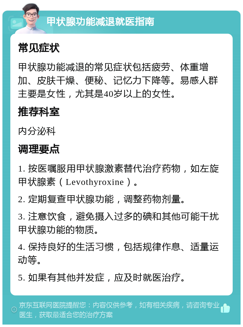 甲状腺功能减退就医指南 常见症状 甲状腺功能减退的常见症状包括疲劳、体重增加、皮肤干燥、便秘、记忆力下降等。易感人群主要是女性，尤其是40岁以上的女性。 推荐科室 内分泌科 调理要点 1. 按医嘱服用甲状腺激素替代治疗药物，如左旋甲状腺素（Levothyroxine）。 2. 定期复查甲状腺功能，调整药物剂量。 3. 注意饮食，避免摄入过多的碘和其他可能干扰甲状腺功能的物质。 4. 保持良好的生活习惯，包括规律作息、适量运动等。 5. 如果有其他并发症，应及时就医治疗。