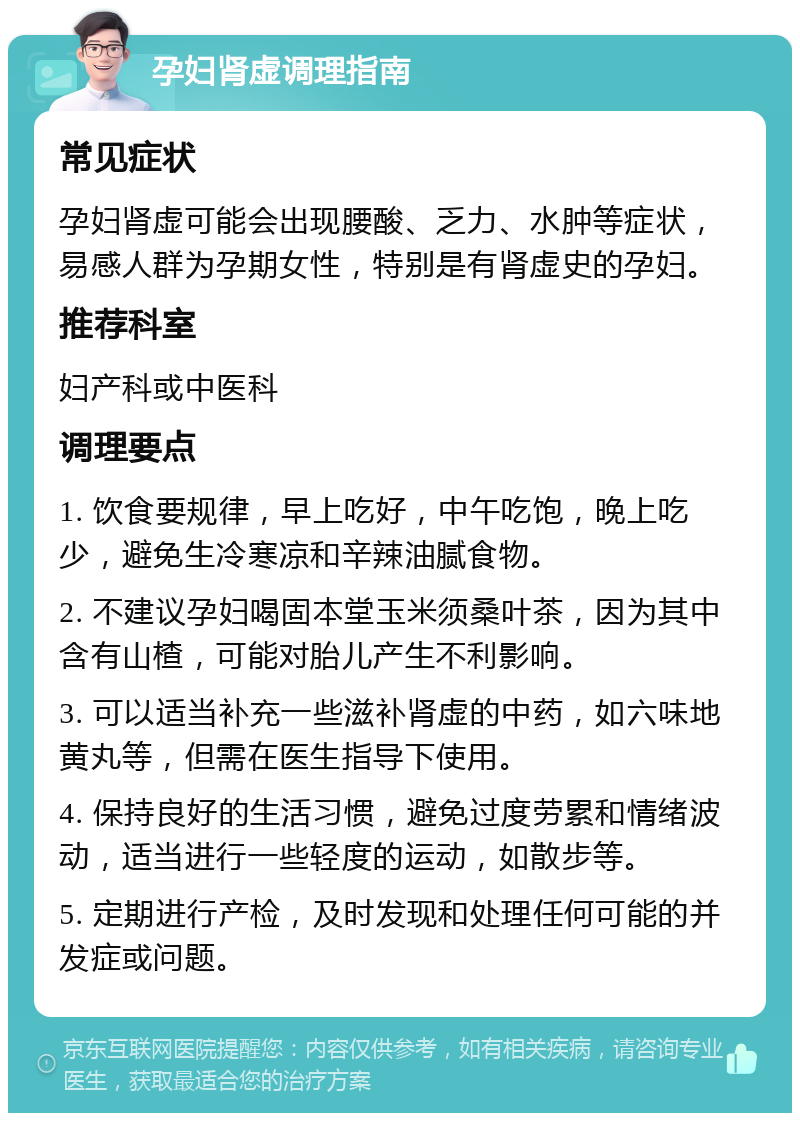 孕妇肾虚调理指南 常见症状 孕妇肾虚可能会出现腰酸、乏力、水肿等症状，易感人群为孕期女性，特别是有肾虚史的孕妇。 推荐科室 妇产科或中医科 调理要点 1. 饮食要规律，早上吃好，中午吃饱，晚上吃少，避免生冷寒凉和辛辣油腻食物。 2. 不建议孕妇喝固本堂玉米须桑叶茶，因为其中含有山楂，可能对胎儿产生不利影响。 3. 可以适当补充一些滋补肾虚的中药，如六味地黄丸等，但需在医生指导下使用。 4. 保持良好的生活习惯，避免过度劳累和情绪波动，适当进行一些轻度的运动，如散步等。 5. 定期进行产检，及时发现和处理任何可能的并发症或问题。