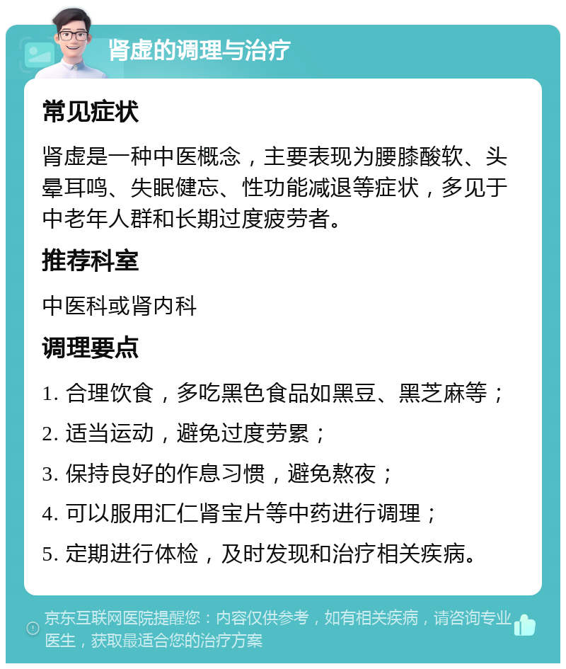 肾虚的调理与治疗 常见症状 肾虚是一种中医概念，主要表现为腰膝酸软、头晕耳鸣、失眠健忘、性功能减退等症状，多见于中老年人群和长期过度疲劳者。 推荐科室 中医科或肾内科 调理要点 1. 合理饮食，多吃黑色食品如黑豆、黑芝麻等； 2. 适当运动，避免过度劳累； 3. 保持良好的作息习惯，避免熬夜； 4. 可以服用汇仁肾宝片等中药进行调理； 5. 定期进行体检，及时发现和治疗相关疾病。