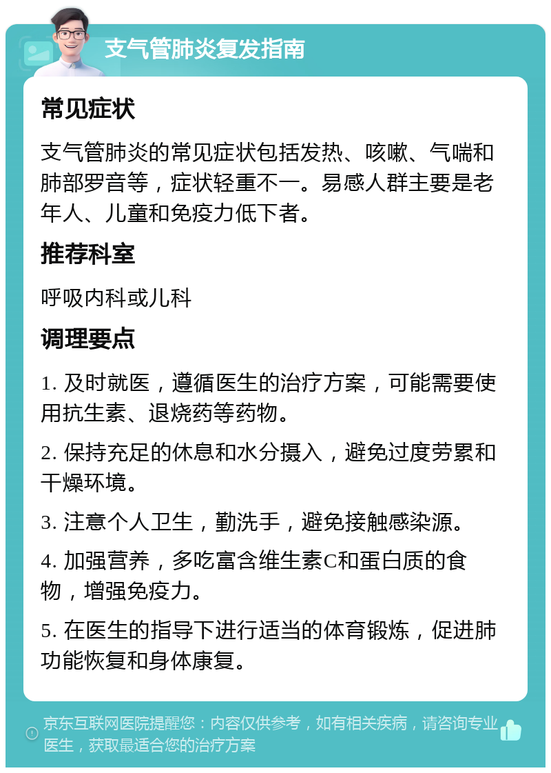 支气管肺炎复发指南 常见症状 支气管肺炎的常见症状包括发热、咳嗽、气喘和肺部罗音等，症状轻重不一。易感人群主要是老年人、儿童和免疫力低下者。 推荐科室 呼吸内科或儿科 调理要点 1. 及时就医，遵循医生的治疗方案，可能需要使用抗生素、退烧药等药物。 2. 保持充足的休息和水分摄入，避免过度劳累和干燥环境。 3. 注意个人卫生，勤洗手，避免接触感染源。 4. 加强营养，多吃富含维生素C和蛋白质的食物，增强免疫力。 5. 在医生的指导下进行适当的体育锻炼，促进肺功能恢复和身体康复。