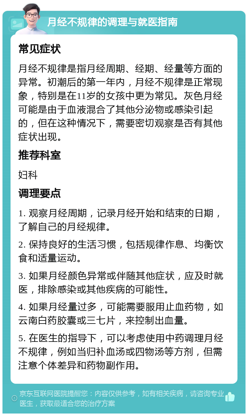 月经不规律的调理与就医指南 常见症状 月经不规律是指月经周期、经期、经量等方面的异常。初潮后的第一年内，月经不规律是正常现象，特别是在11岁的女孩中更为常见。灰色月经可能是由于血液混合了其他分泌物或感染引起的，但在这种情况下，需要密切观察是否有其他症状出现。 推荐科室 妇科 调理要点 1. 观察月经周期，记录月经开始和结束的日期，了解自己的月经规律。 2. 保持良好的生活习惯，包括规律作息、均衡饮食和适量运动。 3. 如果月经颜色异常或伴随其他症状，应及时就医，排除感染或其他疾病的可能性。 4. 如果月经量过多，可能需要服用止血药物，如云南白药胶囊或三七片，来控制出血量。 5. 在医生的指导下，可以考虑使用中药调理月经不规律，例如当归补血汤或四物汤等方剂，但需注意个体差异和药物副作用。