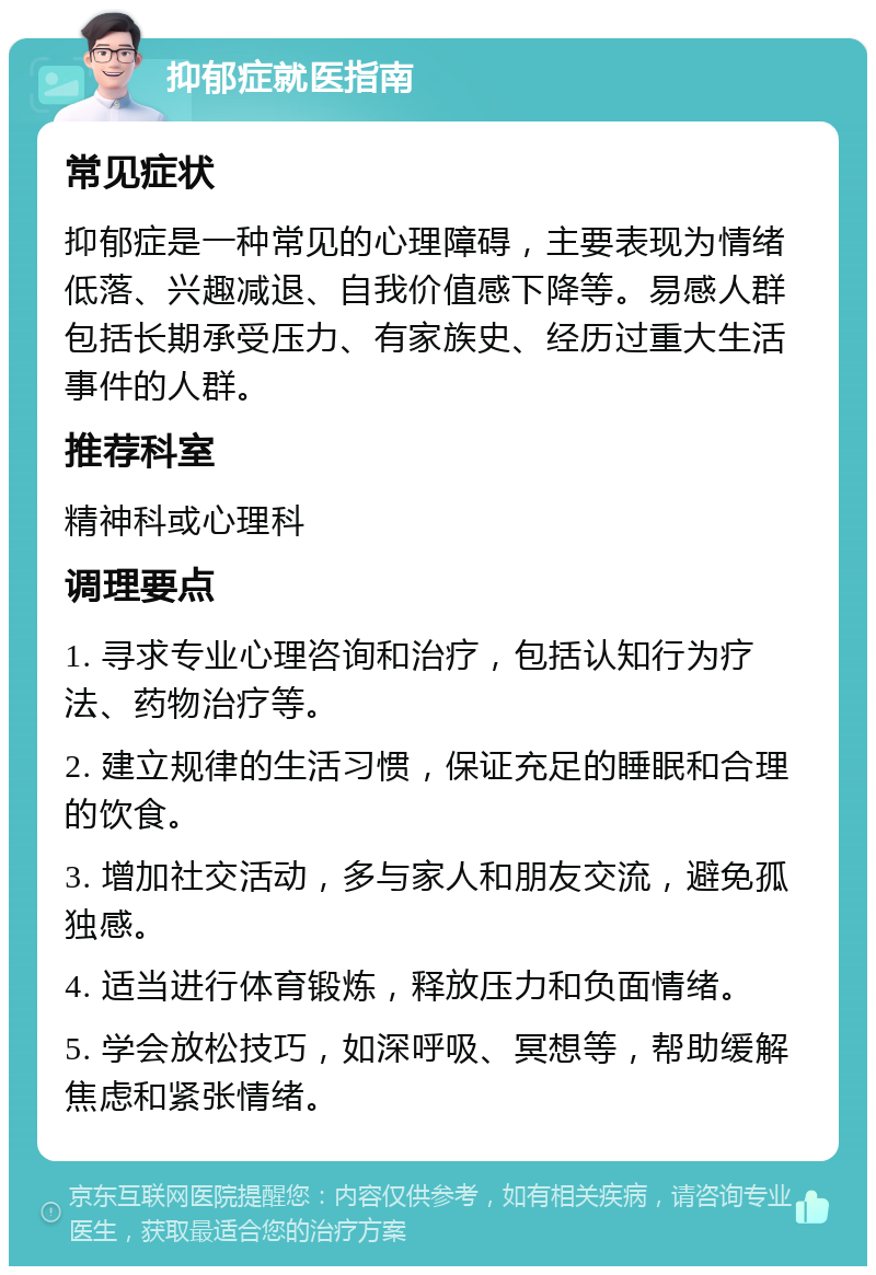 抑郁症就医指南 常见症状 抑郁症是一种常见的心理障碍，主要表现为情绪低落、兴趣减退、自我价值感下降等。易感人群包括长期承受压力、有家族史、经历过重大生活事件的人群。 推荐科室 精神科或心理科 调理要点 1. 寻求专业心理咨询和治疗，包括认知行为疗法、药物治疗等。 2. 建立规律的生活习惯，保证充足的睡眠和合理的饮食。 3. 增加社交活动，多与家人和朋友交流，避免孤独感。 4. 适当进行体育锻炼，释放压力和负面情绪。 5. 学会放松技巧，如深呼吸、冥想等，帮助缓解焦虑和紧张情绪。