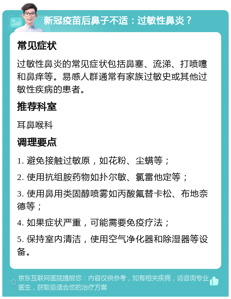 新冠疫苗后鼻子不适：过敏性鼻炎？ 常见症状 过敏性鼻炎的常见症状包括鼻塞、流涕、打喷嚏和鼻痒等。易感人群通常有家族过敏史或其他过敏性疾病的患者。 推荐科室 耳鼻喉科 调理要点 1. 避免接触过敏原，如花粉、尘螨等； 2. 使用抗组胺药物如扑尔敏、氯雷他定等； 3. 使用鼻用类固醇喷雾如丙酸氟替卡松、布地奈德等； 4. 如果症状严重，可能需要免疫疗法； 5. 保持室内清洁，使用空气净化器和除湿器等设备。