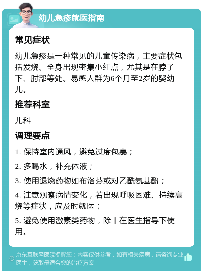 幼儿急疹就医指南 常见症状 幼儿急疹是一种常见的儿童传染病，主要症状包括发烧、全身出现密集小红点，尤其是在脖子下、肘部等处。易感人群为6个月至2岁的婴幼儿。 推荐科室 儿科 调理要点 1. 保持室内通风，避免过度包裹； 2. 多喝水，补充体液； 3. 使用退烧药物如布洛芬或对乙酰氨基酚； 4. 注意观察病情变化，若出现呼吸困难、持续高烧等症状，应及时就医； 5. 避免使用激素类药物，除非在医生指导下使用。