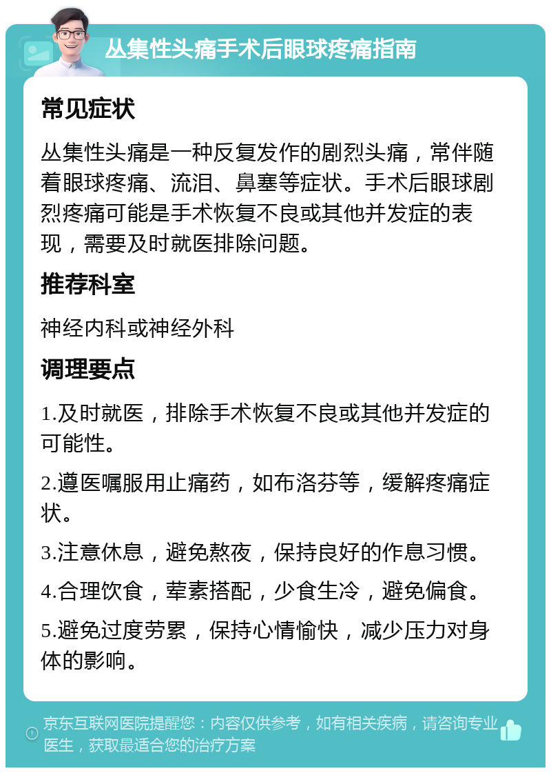 丛集性头痛手术后眼球疼痛指南 常见症状 丛集性头痛是一种反复发作的剧烈头痛，常伴随着眼球疼痛、流泪、鼻塞等症状。手术后眼球剧烈疼痛可能是手术恢复不良或其他并发症的表现，需要及时就医排除问题。 推荐科室 神经内科或神经外科 调理要点 1.及时就医，排除手术恢复不良或其他并发症的可能性。 2.遵医嘱服用止痛药，如布洛芬等，缓解疼痛症状。 3.注意休息，避免熬夜，保持良好的作息习惯。 4.合理饮食，荤素搭配，少食生冷，避免偏食。 5.避免过度劳累，保持心情愉快，减少压力对身体的影响。