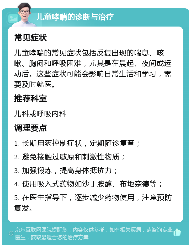 儿童哮喘的诊断与治疗 常见症状 儿童哮喘的常见症状包括反复出现的喘息、咳嗽、胸闷和呼吸困难，尤其是在晨起、夜间或运动后。这些症状可能会影响日常生活和学习，需要及时就医。 推荐科室 儿科或呼吸内科 调理要点 1. 长期用药控制症状，定期随诊复查； 2. 避免接触过敏原和刺激性物质； 3. 加强锻炼，提高身体抵抗力； 4. 使用吸入式药物如沙丁胺醇、布地奈德等； 5. 在医生指导下，逐步减少药物使用，注意预防复发。