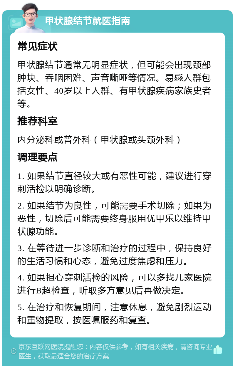 甲状腺结节就医指南 常见症状 甲状腺结节通常无明显症状，但可能会出现颈部肿块、吞咽困难、声音嘶哑等情况。易感人群包括女性、40岁以上人群、有甲状腺疾病家族史者等。 推荐科室 内分泌科或普外科（甲状腺或头颈外科） 调理要点 1. 如果结节直径较大或有恶性可能，建议进行穿刺活检以明确诊断。 2. 如果结节为良性，可能需要手术切除；如果为恶性，切除后可能需要终身服用优甲乐以维持甲状腺功能。 3. 在等待进一步诊断和治疗的过程中，保持良好的生活习惯和心态，避免过度焦虑和压力。 4. 如果担心穿刺活检的风险，可以多找几家医院进行B超检查，听取多方意见后再做决定。 5. 在治疗和恢复期间，注意休息，避免剧烈运动和重物提取，按医嘱服药和复查。