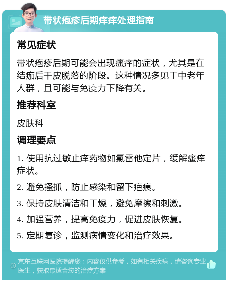 带状疱疹后期痒痒处理指南 常见症状 带状疱疹后期可能会出现瘙痒的症状，尤其是在结痂后干皮脱落的阶段。这种情况多见于中老年人群，且可能与免疫力下降有关。 推荐科室 皮肤科 调理要点 1. 使用抗过敏止痒药物如氯雷他定片，缓解瘙痒症状。 2. 避免搔抓，防止感染和留下疤痕。 3. 保持皮肤清洁和干燥，避免摩擦和刺激。 4. 加强营养，提高免疫力，促进皮肤恢复。 5. 定期复诊，监测病情变化和治疗效果。