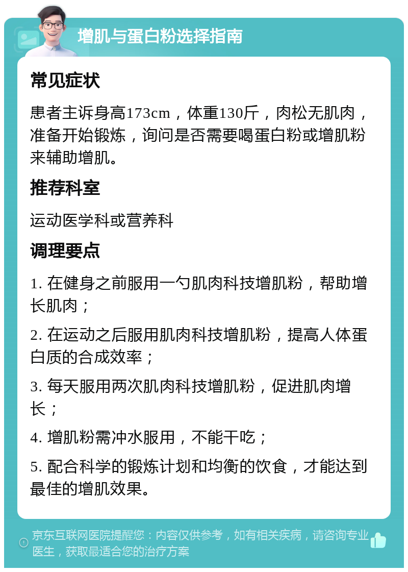 增肌与蛋白粉选择指南 常见症状 患者主诉身高173cm，体重130斤，肉松无肌肉，准备开始锻炼，询问是否需要喝蛋白粉或增肌粉来辅助增肌。 推荐科室 运动医学科或营养科 调理要点 1. 在健身之前服用一勺肌肉科技增肌粉，帮助增长肌肉； 2. 在运动之后服用肌肉科技增肌粉，提高人体蛋白质的合成效率； 3. 每天服用两次肌肉科技增肌粉，促进肌肉增长； 4. 增肌粉需冲水服用，不能干吃； 5. 配合科学的锻炼计划和均衡的饮食，才能达到最佳的增肌效果。