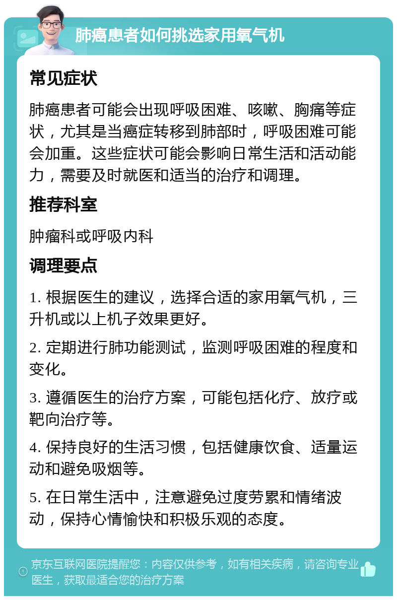 肺癌患者如何挑选家用氧气机 常见症状 肺癌患者可能会出现呼吸困难、咳嗽、胸痛等症状，尤其是当癌症转移到肺部时，呼吸困难可能会加重。这些症状可能会影响日常生活和活动能力，需要及时就医和适当的治疗和调理。 推荐科室 肿瘤科或呼吸内科 调理要点 1. 根据医生的建议，选择合适的家用氧气机，三升机或以上机子效果更好。 2. 定期进行肺功能测试，监测呼吸困难的程度和变化。 3. 遵循医生的治疗方案，可能包括化疗、放疗或靶向治疗等。 4. 保持良好的生活习惯，包括健康饮食、适量运动和避免吸烟等。 5. 在日常生活中，注意避免过度劳累和情绪波动，保持心情愉快和积极乐观的态度。