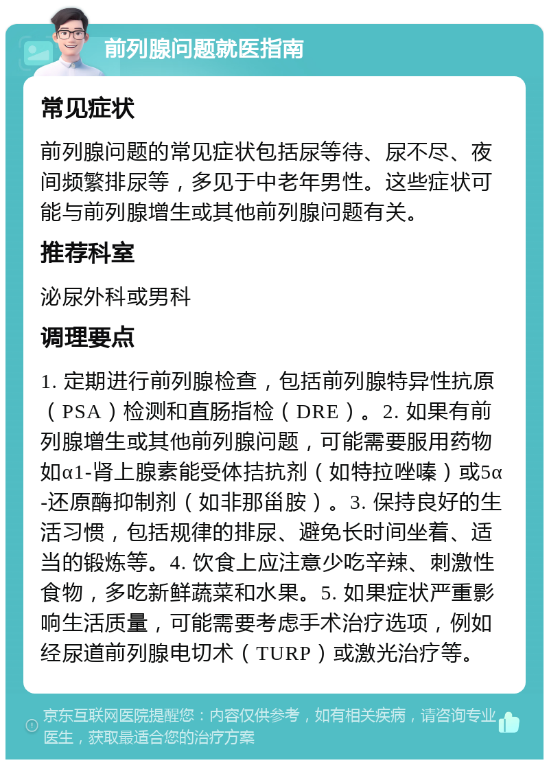 前列腺问题就医指南 常见症状 前列腺问题的常见症状包括尿等待、尿不尽、夜间频繁排尿等，多见于中老年男性。这些症状可能与前列腺增生或其他前列腺问题有关。 推荐科室 泌尿外科或男科 调理要点 1. 定期进行前列腺检查，包括前列腺特异性抗原（PSA）检测和直肠指检（DRE）。2. 如果有前列腺增生或其他前列腺问题，可能需要服用药物如α1-肾上腺素能受体拮抗剂（如特拉唑嗪）或5α-还原酶抑制剂（如非那甾胺）。3. 保持良好的生活习惯，包括规律的排尿、避免长时间坐着、适当的锻炼等。4. 饮食上应注意少吃辛辣、刺激性食物，多吃新鲜蔬菜和水果。5. 如果症状严重影响生活质量，可能需要考虑手术治疗选项，例如经尿道前列腺电切术（TURP）或激光治疗等。