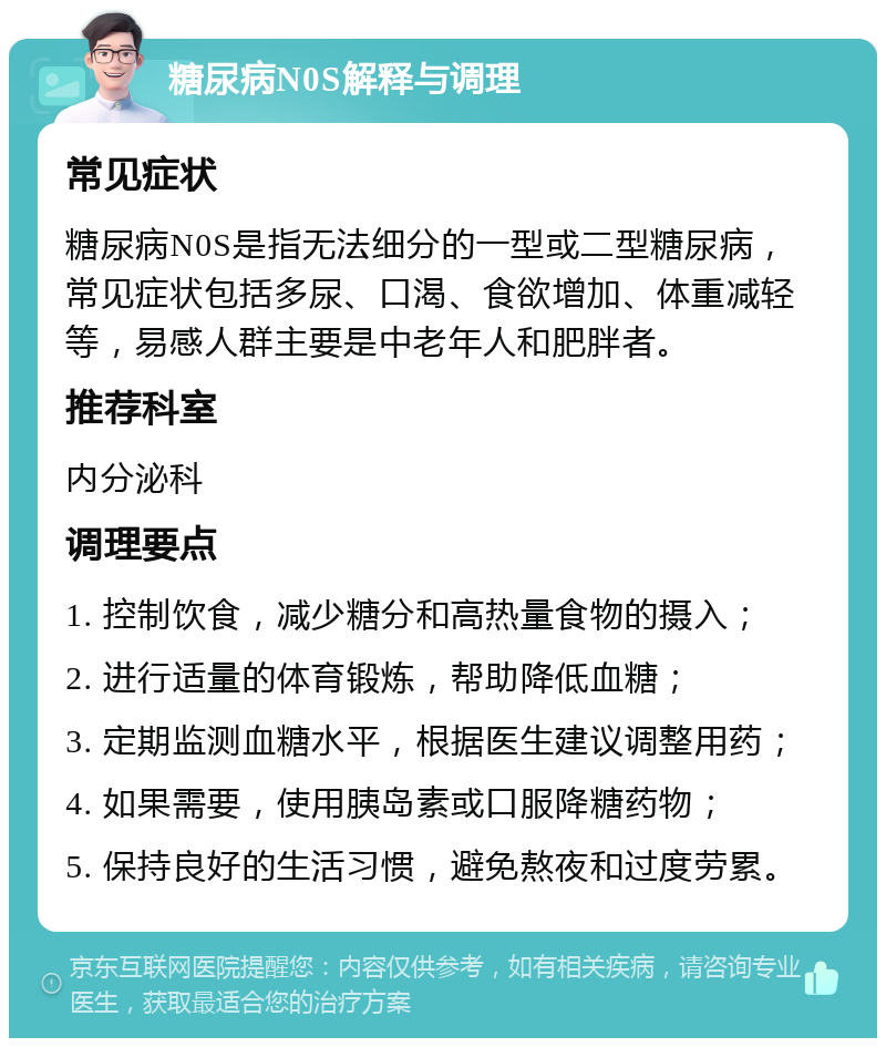 糖尿病N0S解释与调理 常见症状 糖尿病N0S是指无法细分的一型或二型糖尿病，常见症状包括多尿、口渴、食欲增加、体重减轻等，易感人群主要是中老年人和肥胖者。 推荐科室 内分泌科 调理要点 1. 控制饮食，减少糖分和高热量食物的摄入； 2. 进行适量的体育锻炼，帮助降低血糖； 3. 定期监测血糖水平，根据医生建议调整用药； 4. 如果需要，使用胰岛素或口服降糖药物； 5. 保持良好的生活习惯，避免熬夜和过度劳累。