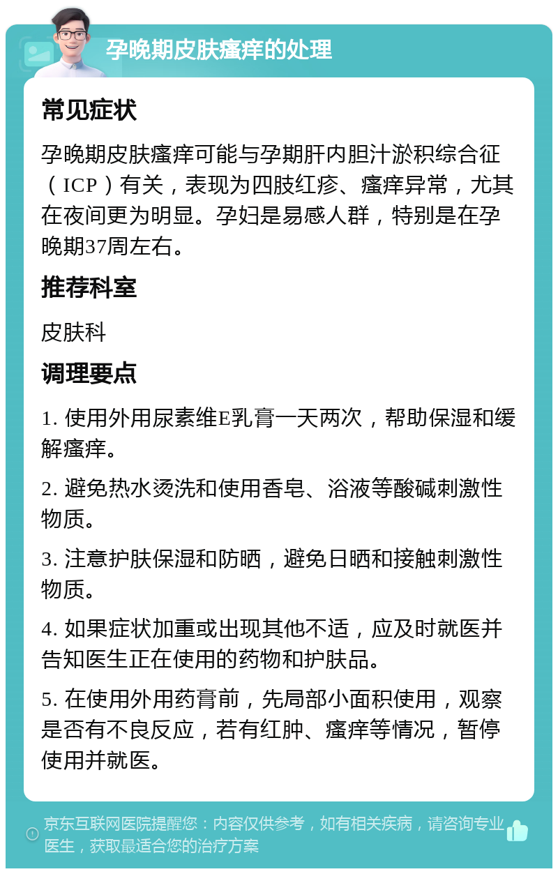 孕晚期皮肤瘙痒的处理 常见症状 孕晚期皮肤瘙痒可能与孕期肝内胆汁淤积综合征（ICP）有关，表现为四肢红疹、瘙痒异常，尤其在夜间更为明显。孕妇是易感人群，特别是在孕晚期37周左右。 推荐科室 皮肤科 调理要点 1. 使用外用尿素维E乳膏一天两次，帮助保湿和缓解瘙痒。 2. 避免热水烫洗和使用香皂、浴液等酸碱刺激性物质。 3. 注意护肤保湿和防晒，避免日晒和接触刺激性物质。 4. 如果症状加重或出现其他不适，应及时就医并告知医生正在使用的药物和护肤品。 5. 在使用外用药膏前，先局部小面积使用，观察是否有不良反应，若有红肿、瘙痒等情况，暂停使用并就医。