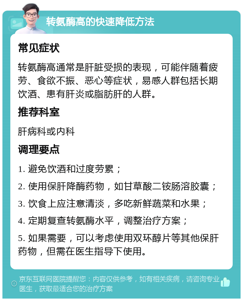 转氨酶高的快速降低方法 常见症状 转氨酶高通常是肝脏受损的表现，可能伴随着疲劳、食欲不振、恶心等症状，易感人群包括长期饮酒、患有肝炎或脂肪肝的人群。 推荐科室 肝病科或内科 调理要点 1. 避免饮酒和过度劳累； 2. 使用保肝降酶药物，如甘草酸二铵肠溶胶囊； 3. 饮食上应注意清淡，多吃新鲜蔬菜和水果； 4. 定期复查转氨酶水平，调整治疗方案； 5. 如果需要，可以考虑使用双环醇片等其他保肝药物，但需在医生指导下使用。