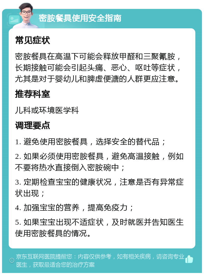 密胺餐具使用安全指南 常见症状 密胺餐具在高温下可能会释放甲醛和三聚氰胺，长期接触可能会引起头痛、恶心、呕吐等症状，尤其是对于婴幼儿和脾虚便溏的人群更应注意。 推荐科室 儿科或环境医学科 调理要点 1. 避免使用密胺餐具，选择安全的替代品； 2. 如果必须使用密胺餐具，避免高温接触，例如不要将热水直接倒入密胺碗中； 3. 定期检查宝宝的健康状况，注意是否有异常症状出现； 4. 加强宝宝的营养，提高免疫力； 5. 如果宝宝出现不适症状，及时就医并告知医生使用密胺餐具的情况。