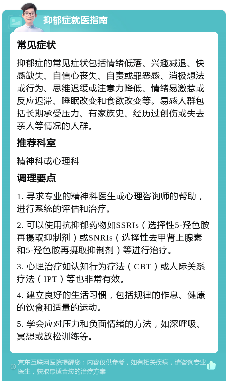 抑郁症就医指南 常见症状 抑郁症的常见症状包括情绪低落、兴趣减退、快感缺失、自信心丧失、自责或罪恶感、消极想法或行为、思维迟缓或注意力降低、情绪易激惹或反应迟滞、睡眠改变和食欲改变等。易感人群包括长期承受压力、有家族史、经历过创伤或失去亲人等情况的人群。 推荐科室 精神科或心理科 调理要点 1. 寻求专业的精神科医生或心理咨询师的帮助，进行系统的评估和治疗。 2. 可以使用抗抑郁药物如SSRIs（选择性5-羟色胺再摄取抑制剂）或SNRIs（选择性去甲肾上腺素和5-羟色胺再摄取抑制剂）等进行治疗。 3. 心理治疗如认知行为疗法（CBT）或人际关系疗法（IPT）等也非常有效。 4. 建立良好的生活习惯，包括规律的作息、健康的饮食和适量的运动。 5. 学会应对压力和负面情绪的方法，如深呼吸、冥想或放松训练等。