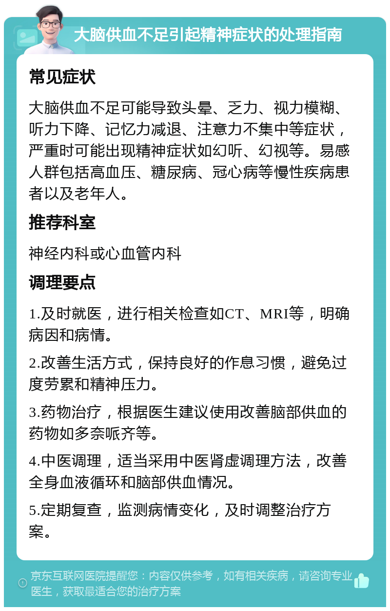 大脑供血不足引起精神症状的处理指南 常见症状 大脑供血不足可能导致头晕、乏力、视力模糊、听力下降、记忆力减退、注意力不集中等症状，严重时可能出现精神症状如幻听、幻视等。易感人群包括高血压、糖尿病、冠心病等慢性疾病患者以及老年人。 推荐科室 神经内科或心血管内科 调理要点 1.及时就医，进行相关检查如CT、MRI等，明确病因和病情。 2.改善生活方式，保持良好的作息习惯，避免过度劳累和精神压力。 3.药物治疗，根据医生建议使用改善脑部供血的药物如多奈哌齐等。 4.中医调理，适当采用中医肾虚调理方法，改善全身血液循环和脑部供血情况。 5.定期复查，监测病情变化，及时调整治疗方案。