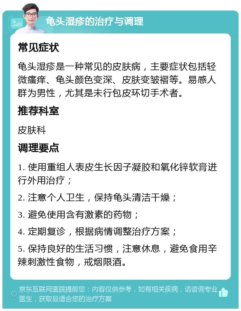 龟头湿疹的治疗与调理 常见症状 龟头湿疹是一种常见的皮肤病，主要症状包括轻微瘙痒、龟头颜色变深、皮肤变皱褶等。易感人群为男性，尤其是未行包皮环切手术者。 推荐科室 皮肤科 调理要点 1. 使用重组人表皮生长因子凝胶和氧化锌软膏进行外用治疗； 2. 注意个人卫生，保持龟头清洁干燥； 3. 避免使用含有激素的药物； 4. 定期复诊，根据病情调整治疗方案； 5. 保持良好的生活习惯，注意休息，避免食用辛辣刺激性食物，戒烟限酒。