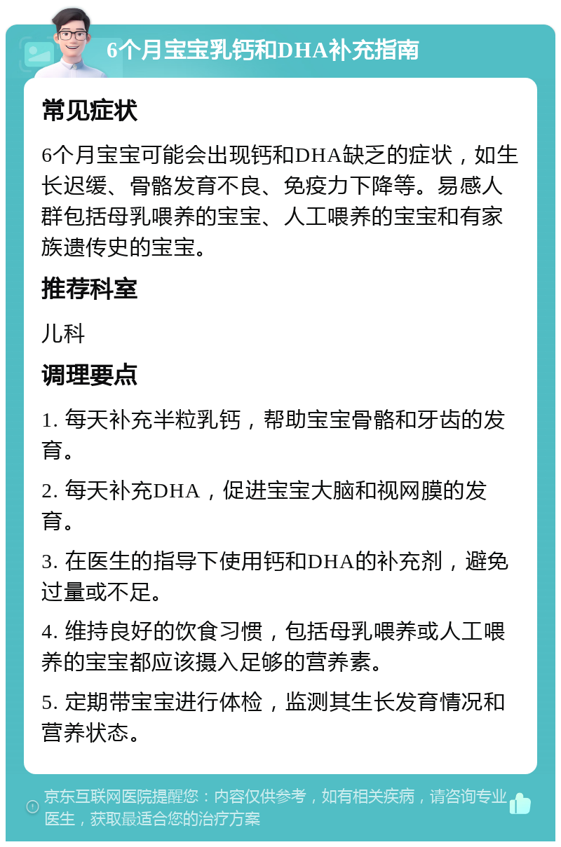 6个月宝宝乳钙和DHA补充指南 常见症状 6个月宝宝可能会出现钙和DHA缺乏的症状，如生长迟缓、骨骼发育不良、免疫力下降等。易感人群包括母乳喂养的宝宝、人工喂养的宝宝和有家族遗传史的宝宝。 推荐科室 儿科 调理要点 1. 每天补充半粒乳钙，帮助宝宝骨骼和牙齿的发育。 2. 每天补充DHA，促进宝宝大脑和视网膜的发育。 3. 在医生的指导下使用钙和DHA的补充剂，避免过量或不足。 4. 维持良好的饮食习惯，包括母乳喂养或人工喂养的宝宝都应该摄入足够的营养素。 5. 定期带宝宝进行体检，监测其生长发育情况和营养状态。