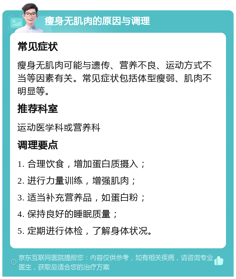 瘦身无肌肉的原因与调理 常见症状 瘦身无肌肉可能与遗传、营养不良、运动方式不当等因素有关。常见症状包括体型瘦弱、肌肉不明显等。 推荐科室 运动医学科或营养科 调理要点 1. 合理饮食，增加蛋白质摄入； 2. 进行力量训练，增强肌肉； 3. 适当补充营养品，如蛋白粉； 4. 保持良好的睡眠质量； 5. 定期进行体检，了解身体状况。