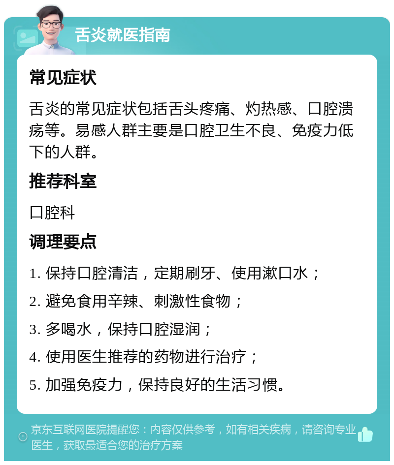 舌炎就医指南 常见症状 舌炎的常见症状包括舌头疼痛、灼热感、口腔溃疡等。易感人群主要是口腔卫生不良、免疫力低下的人群。 推荐科室 口腔科 调理要点 1. 保持口腔清洁，定期刷牙、使用漱口水； 2. 避免食用辛辣、刺激性食物； 3. 多喝水，保持口腔湿润； 4. 使用医生推荐的药物进行治疗； 5. 加强免疫力，保持良好的生活习惯。