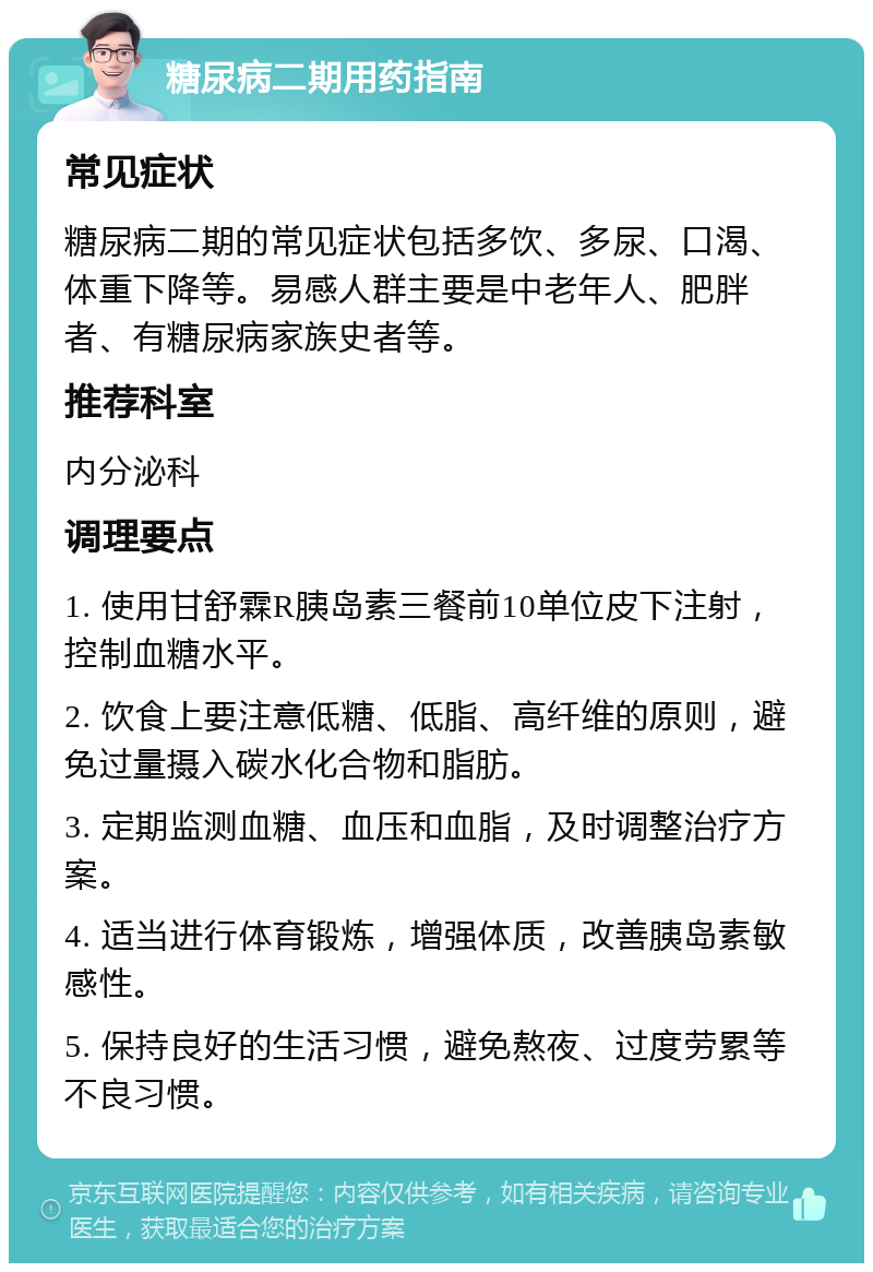 糖尿病二期用药指南 常见症状 糖尿病二期的常见症状包括多饮、多尿、口渴、体重下降等。易感人群主要是中老年人、肥胖者、有糖尿病家族史者等。 推荐科室 内分泌科 调理要点 1. 使用甘舒霖R胰岛素三餐前10单位皮下注射，控制血糖水平。 2. 饮食上要注意低糖、低脂、高纤维的原则，避免过量摄入碳水化合物和脂肪。 3. 定期监测血糖、血压和血脂，及时调整治疗方案。 4. 适当进行体育锻炼，增强体质，改善胰岛素敏感性。 5. 保持良好的生活习惯，避免熬夜、过度劳累等不良习惯。