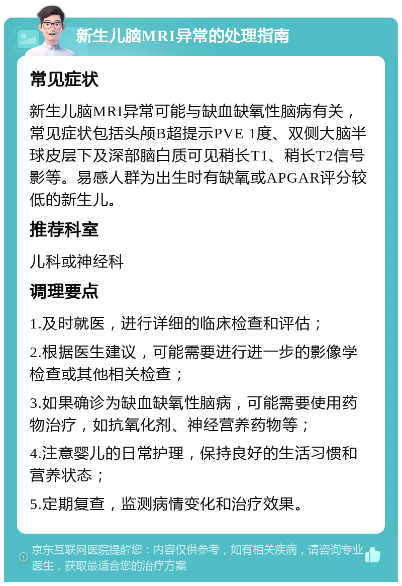 新生儿脑MRI异常的处理指南 常见症状 新生儿脑MRI异常可能与缺血缺氧性脑病有关，常见症状包括头颅B超提示PVE 1度、双侧大脑半球皮层下及深部脑白质可见稍长T1、稍长T2信号影等。易感人群为出生时有缺氧或APGAR评分较低的新生儿。 推荐科室 儿科或神经科 调理要点 1.及时就医，进行详细的临床检查和评估； 2.根据医生建议，可能需要进行进一步的影像学检查或其他相关检查； 3.如果确诊为缺血缺氧性脑病，可能需要使用药物治疗，如抗氧化剂、神经营养药物等； 4.注意婴儿的日常护理，保持良好的生活习惯和营养状态； 5.定期复查，监测病情变化和治疗效果。