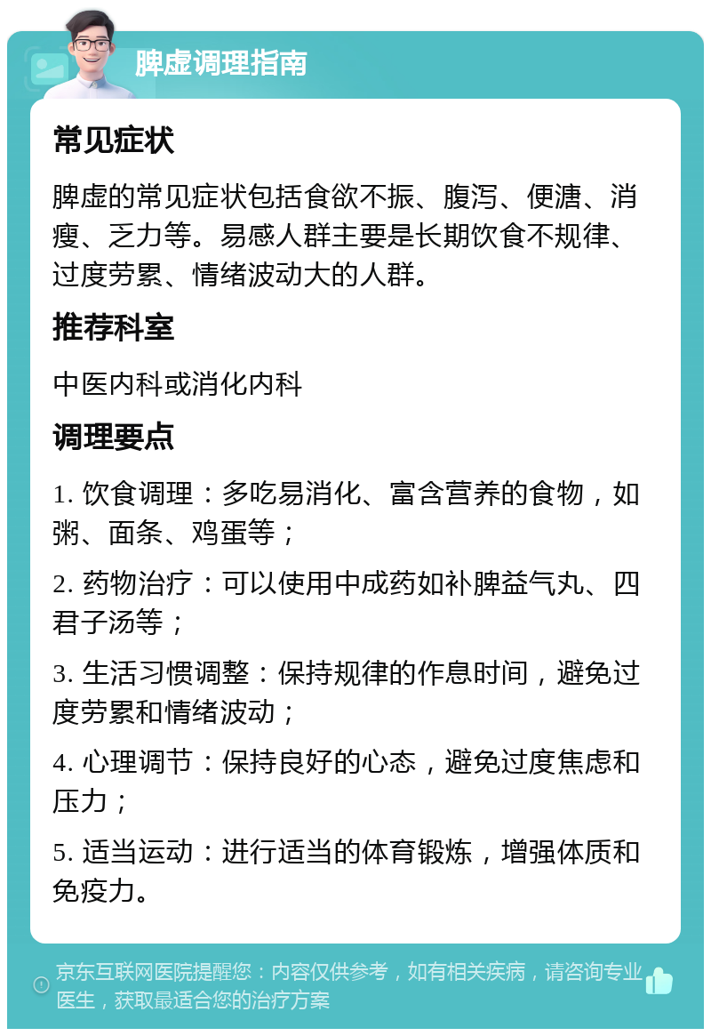 脾虚调理指南 常见症状 脾虚的常见症状包括食欲不振、腹泻、便溏、消瘦、乏力等。易感人群主要是长期饮食不规律、过度劳累、情绪波动大的人群。 推荐科室 中医内科或消化内科 调理要点 1. 饮食调理：多吃易消化、富含营养的食物，如粥、面条、鸡蛋等； 2. 药物治疗：可以使用中成药如补脾益气丸、四君子汤等； 3. 生活习惯调整：保持规律的作息时间，避免过度劳累和情绪波动； 4. 心理调节：保持良好的心态，避免过度焦虑和压力； 5. 适当运动：进行适当的体育锻炼，增强体质和免疫力。